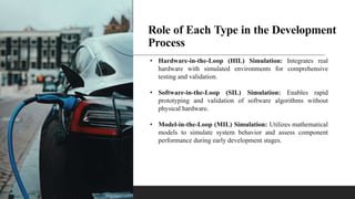Role of Each Type in the Development
Process
• Hardware-in-the-Loop (HIL) Simulation: Integrates real
hardware with simulated environments for comprehensive
testing and validation.
• Software-in-the-Loop (SIL) Simulation: Enables rapid
prototyping and validation of software algorithms without
physical hardware.
• Model-in-the-Loop (MIL) Simulation: Utilizes mathematical
models to simulate system behavior and assess component
performance during early development stages.
 