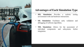 Advantages of Each Simulation Type
• HIL Simulation: Provides a realistic testing
environment with real hardware interactions.
• SIL Simulation: Facilitates early validation and
debugging of software algorithms.
• MIL Simulation: Allows for the assessment of
individual components and subsystems before
integration.
 