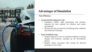 Advantages of Simulation
Time Efficiency:
• Accelerated Development Cycle:
• Simulation enables rapid prototyping and iteration,
reducing the time required for software and system
development.
• Shortens the time-to-market by facilitating quick validation
and refinement of designs.
• Faster Feedback Loop:
• Enables engineers to receive immediate feedback on design
changes and iterations, speeding up the development
process.
• Reduces delays associated with waiting for physical
prototypes or test results.
 