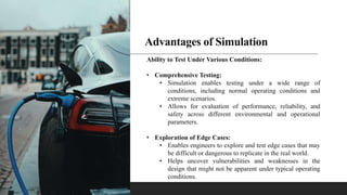 Advantages of Simulation
Ability to Test Under Various Conditions:
• Comprehensive Testing:
• Simulation enables testing under a wide range of
conditions, including normal operating conditions and
extreme scenarios.
• Allows for evaluation of performance, reliability, and
safety across different environmental and operational
parameters.
• Exploration of Edge Cases:
• Enables engineers to explore and test edge cases that may
be difficult or dangerous to replicate in the real world.
• Helps uncover vulnerabilities and weaknesses in the
design that might not be apparent under typical operating
conditions.
 