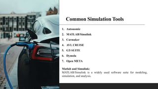 Common Simulation Tools
1. Autonomie
2. MATLAB/Simulink
3. Carmaker
4. AVL CRUISE
5. GT-SUITE
6. Dymola
7. Open META
Matlab and Simulink:
MATLAB/Simulink is a widely used software suite for modeling,
simulation, and analysis.
 