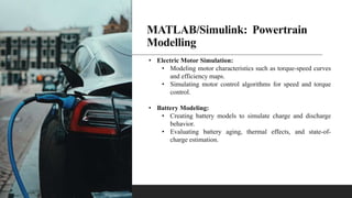MATLAB/Simulink: Powertrain
Modelling
• Electric Motor Simulation:
• Modeling motor characteristics such as torque-speed curves
and efficiency maps.
• Simulating motor control algorithms for speed and torque
control.
• Battery Modeling:
• Creating battery models to simulate charge and discharge
behavior.
• Evaluating battery aging, thermal effects, and state-of-
charge estimation.
 