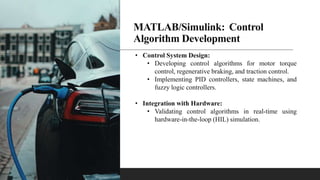 MATLAB/Simulink: Control
Algorithm Development
• Control System Design:
• Developing control algorithms for motor torque
control, regenerative braking, and traction control.
• Implementing PID controllers, state machines, and
fuzzy logic controllers.
• Integration with Hardware:
• Validating control algorithms in real-time using
hardware-in-the-loop (HIL) simulation.
 