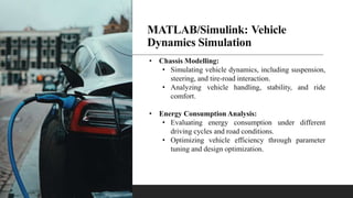 MATLAB/Simulink: Vehicle
Dynamics Simulation
• Chassis Modelling:
• Simulating vehicle dynamics, including suspension,
steering, and tire-road interaction.
• Analyzing vehicle handling, stability, and ride
comfort.
• Energy Consumption Analysis:
• Evaluating energy consumption under different
driving cycles and road conditions.
• Optimizing vehicle efficiency through parameter
tuning and design optimization.
 