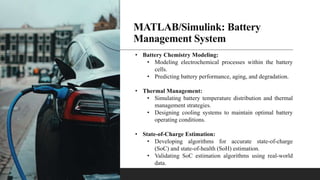 MATLAB/Simulink: Battery
Management System
• Battery Chemistry Modeling:
• Modeling electrochemical processes within the battery
cells.
• Predicting battery performance, aging, and degradation.
• Thermal Management:
• Simulating battery temperature distribution and thermal
management strategies.
• Designing cooling systems to maintain optimal battery
operating conditions.
• State-of-Charge Estimation:
• Developing algorithms for accurate state-of-charge
(SoC) and state-of-health (SoH) estimation.
• Validating SoC estimation algorithms using real-world
data.
 