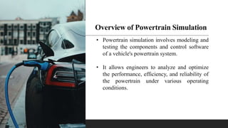 Overview of Powertrain Simulation
• Powertrain simulation involves modeling and
testing the components and control software
of a vehicle's powertrain system.
• It allows engineers to analyze and optimize
the performance, efficiency, and reliability of
the powertrain under various operating
conditions.
 