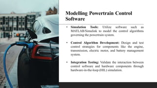 Modelling Powertrain Control
Software
• Simulation Tools: Utilize software such as
MATLAB/Simulink to model the control algorithms
governing the powertrain system.
• Control Algorithm Development: Design and test
control strategies for components like the engine,
transmission, electric motor, and battery management
system.
• Integration Testing: Validate the interaction between
control software and hardware components through
hardware-in-the-loop (HIL) simulation.
 