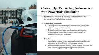 Case Study: Enhancing Performance
with Powertrain Simulation
• Scenario: An automotive company seeks to enhance the
performance of its hybrid powertrain.
• Simulation Approach:
• Develop models of the engine, transmission, and hybrid
system using simulation tools.
• Test different powertrain configurations and control
strategies to optimize performance metrics such as
acceleration and fuel economy.
• Results:
• Identify the optimal powertrain configuration and control
settings to achieve desired performance targets.
• Validate improvements through virtual testing, reducing the
need for costly physical prototypes and iterations.
 