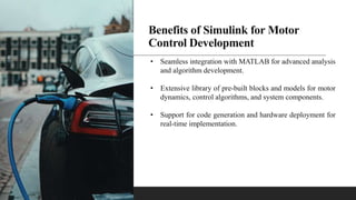 Benefits of Simulink for Motor
Control Development
• Seamless integration with MATLAB for advanced analysis
and algorithm development.
• Extensive library of pre-built blocks and models for motor
dynamics, control algorithms, and system components.
• Support for code generation and hardware deployment for
real-time implementation.
 