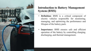 Introduction to Battery Management
System (BMS)
• Definition: BMS is a critical component of
electric vehicles responsible for monitoring,
managing, and optimizing the performance and
lifespan of the battery pack.
• Importance: BMS ensures safe and efficient
operation of the battery by controlling charging,
discharging, and thermal management.
 