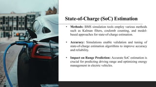 State-of-Charge (SoC) Estimation
• Methods: BMS simulation tools employ various methods
such as Kalman filters, coulomb counting, and model-
based approaches for state-of-charge estimation.
• Accuracy: Simulations enable validation and tuning of
state-of-charge estimation algorithms to improve accuracy
and reliability.
• Impact on Range Prediction: Accurate SoC estimation is
crucial for predicting driving range and optimizing energy
management in electric vehicles.
 