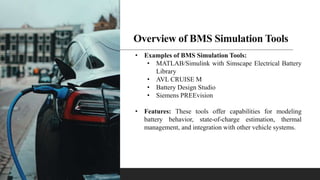 Overview of BMS Simulation Tools
• Examples of BMS Simulation Tools:
• MATLAB/Simulink with Simscape Electrical Battery
Library
• AVL CRUISE M
• Battery Design Studio
• Siemens PREEvision
• Features: These tools offer capabilities for modeling
battery behavior, state-of-charge estimation, thermal
management, and integration with other vehicle systems.
 