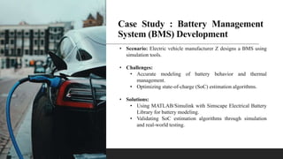 Case Study : Battery Management
System (BMS) Development
• Scenario: Electric vehicle manufacturer Z designs a BMS using
simulation tools.
• Challenges:
• Accurate modeling of battery behavior and thermal
management.
• Optimizing state-of-charge (SoC) estimation algorithms.
• Solutions:
• Using MATLAB/Simulink with Simscape Electrical Battery
Library for battery modeling.
• Validating SoC estimation algorithms through simulation
and real-world testing.
 