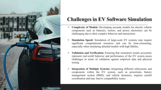 Challenges in EV Software Simulation
• Complexity of Models: Developing accurate models for electric vehicle
components such as batteries, motors, and power electronics can be
challenging due to their complex behavior and interactions.
• Simulation Speed: Simulation of large-scale EV systems may require
significant computational resources and can be time-consuming,
especially when simulating detailed models with high fidelity.
• Validation and Verification: Ensuring that simulation results accurately
represent real-world behavior and performance of the EV system poses
challenges in terms of validation against empirical data and physical
testing.
• Integration of Multiple Systems: Integrating different subsystems and
components within the EV system, such as powertrain, battery
management system (BMS), and vehicle dynamics, requires careful
coordination and may lead to compatibility issues.
 