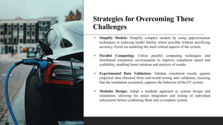 Strategies for Overcoming These
Challenges
• Simplify Models: Simplify complex models by using approximation
techniques or reducing model fidelity where possible without sacrificing
accuracy. Focus on modeling the most critical aspects of the system.
• Parallel Computing: Utilize parallel computing techniques and
distributed simulation environments to improve simulation speed and
scalability, enabling faster iteration and analysis of results.
• Experimental Data Validation: Validate simulation results against
empirical data obtained from real-world testing and validation, ensuring
that the simulation accurately captures the behavior of the EV system.
• Modular Design: Adopt a modular approach to system design and
simulation, allowing for easier integration and testing of individual
subsystems before combining them into a complete system.
 