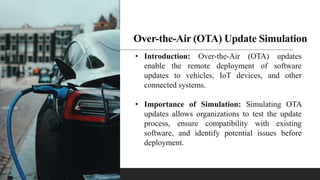 Over-the-Air (OTA) Update Simulation
• Introduction: Over-the-Air (OTA) updates
enable the remote deployment of software
updates to vehicles, IoT devices, and other
connected systems.
• Importance of Simulation: Simulating OTA
updates allows organizations to test the update
process, ensure compatibility with existing
software, and identify potential issues before
deployment.
 