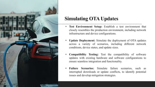 Simulating OTA Updates
• Test Environment Setup: Establish a test environment that
closely resembles the production environment, including network
infrastructure and device configurations.
• Update Deployment: Simulate the deployment of OTA updates
across a variety of scenarios, including different network
conditions, device states, and update sizes.
• Compatibility Testing: Test the compatibility of software
updates with existing hardware and software configurations to
ensure seamless integration and functionality.
• Failure Scenarios: Simulate failure scenarios, such as
interrupted downloads or update conflicts, to identify potential
issues and develop mitigation strategies.
 