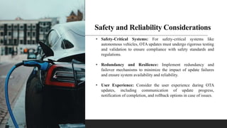 Safety and Reliability Considerations
• Safety-Critical Systems: For safety-critical systems like
autonomous vehicles, OTA updates must undergo rigorous testing
and validation to ensure compliance with safety standards and
regulations.
• Redundancy and Resilience: Implement redundancy and
failover mechanisms to minimize the impact of update failures
and ensure system availability and reliability.
• User Experience: Consider the user experience during OTA
updates, including communication of update progress,
notification of completion, and rollback options in case of issues.
 