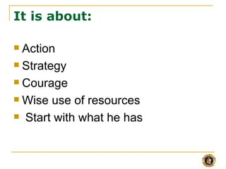 It is about:

 Action
 Strategy

 Courage

 Wise use of resources

 Start with what he has
 