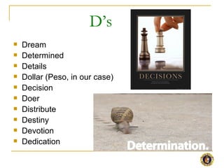 D’s
   Dream
   Determined
   Details
   Dollar (Peso, in our case)
   Decision
   Doer
   Distribute
   Destiny
   Devotion
   Dedication
 
