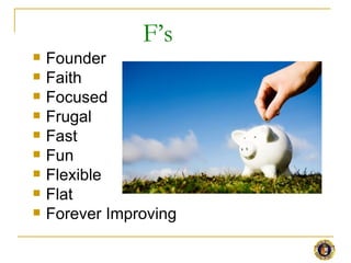 F’s
   Founder
   Faith
   Focused
   Frugal
   Fast
   Fun
   Flexible
   Flat
   Forever Improving
 