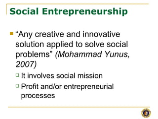 Social Entrepreneurship

   “Any creative and innovative
    solution applied to solve social
    problems” (Mohammad Yunus,
    2007)
     It involves social mission
     Profit and/or entrepreneurial

      processes
 