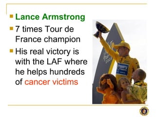  Lance Armstrong
 7 times Tour de

  France champion
 His real victory is

  with the LAF where
  he helps hundreds
  of cancer victims
 