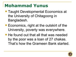 Mohammad Yunus
   Taught Developmental Economics at
    the University of Chitagoong in
    Bangladesh.
   Economics, right at the outskirt of the
    University, poverty was everywhere.
   He found out that all that was needed
    by the poor was a loan of 27 chakas.
    That’s how the Grameen Bank started.
 