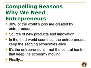 Compelling Reasons
Why We Need
Entrepreneurs
   90% of the world’s jobs are created by
    entrepreneurs
   Source of new products and innovation
   In the third-world countries, the entrepreneurs
    keep the sagging economies alive
   It’s the entrepreneurs – not the central bank –
    that keep the economy moving
   Finally...
 