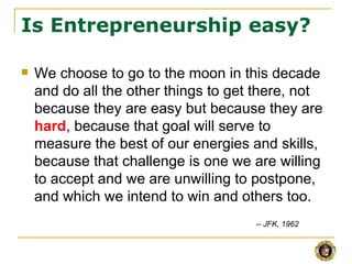 Is Entrepreneurship easy?

   We choose to go to the moon in this decade
    and do all the other things to get there, not
    because they are easy but because they are
    hard, because that goal will serve to
    measure the best of our energies and skills,
    because that challenge is one we are willing
    to accept and we are unwilling to postpone,
    and which we intend to win and others too.
                                      -- JFK, 1962
 