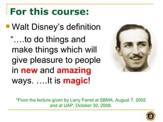 For this course:
   Walt Disney’s definition
    “….to do things and
    make things which will
    give pleasure to people
    in new and amazing
    ways. ….It is magic!

     *From the lecture given by Larry Farrel at SBMA, August 7, 2002
                      and at UAP, October 30, 2009.
 
