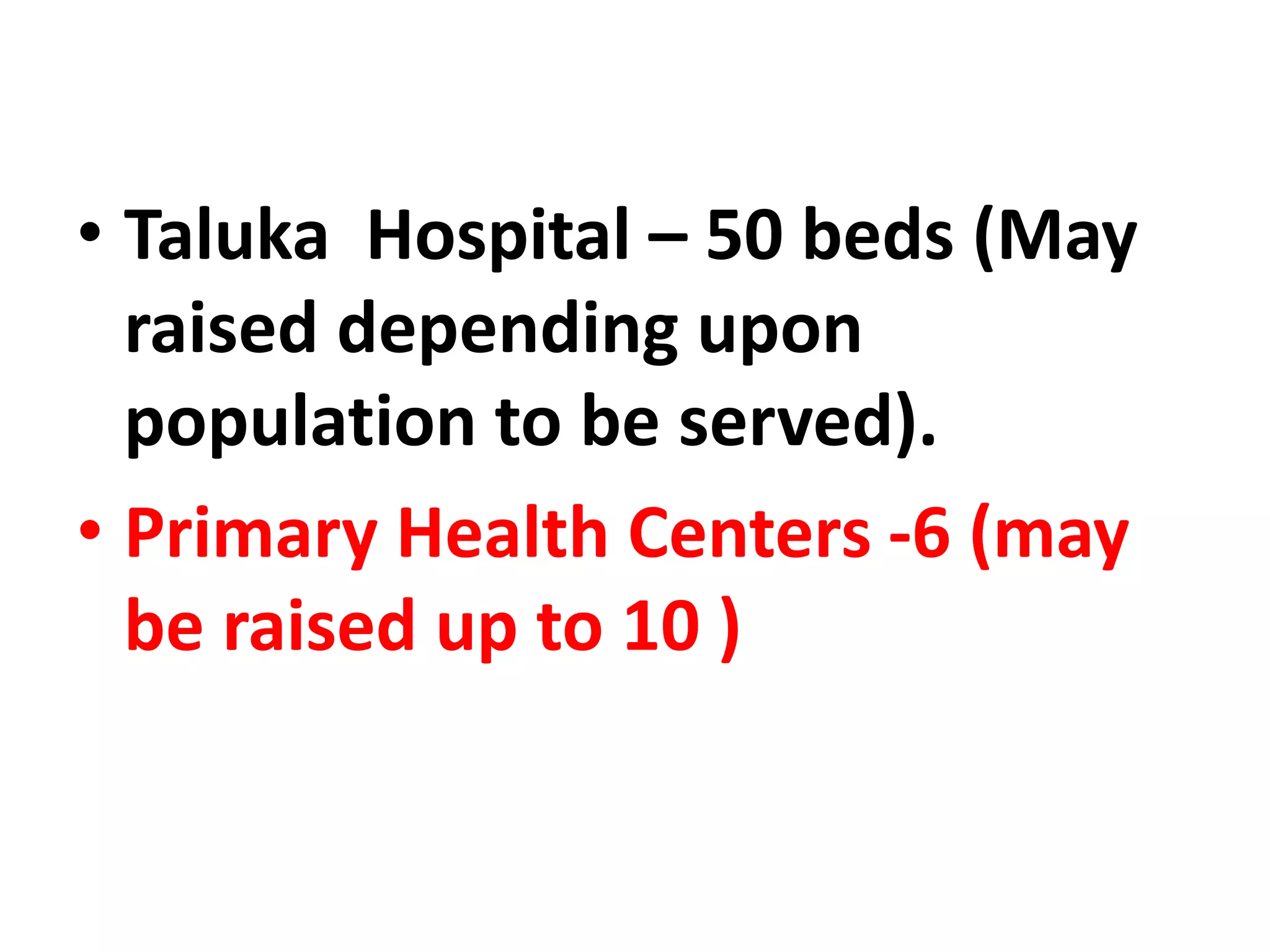 • Taluka Hospital – 50 beds (May
raised depending upon
population to be served).
• Primary Health Centers -6 (may
be raised up to 10 )
 