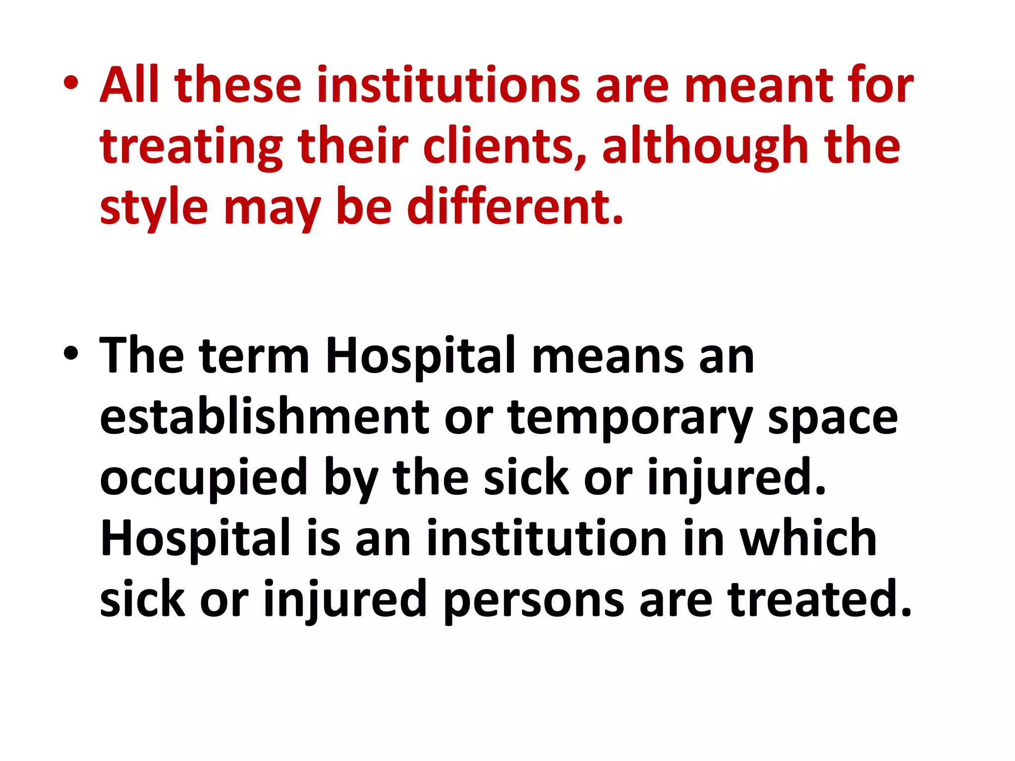 • All these institutions are meant for
treating their clients, although the
style may be different.
• The term Hospital means an
establishment or temporary space
occupied by the sick or injured.
Hospital is an institution in which
sick or injured persons are treated.
 