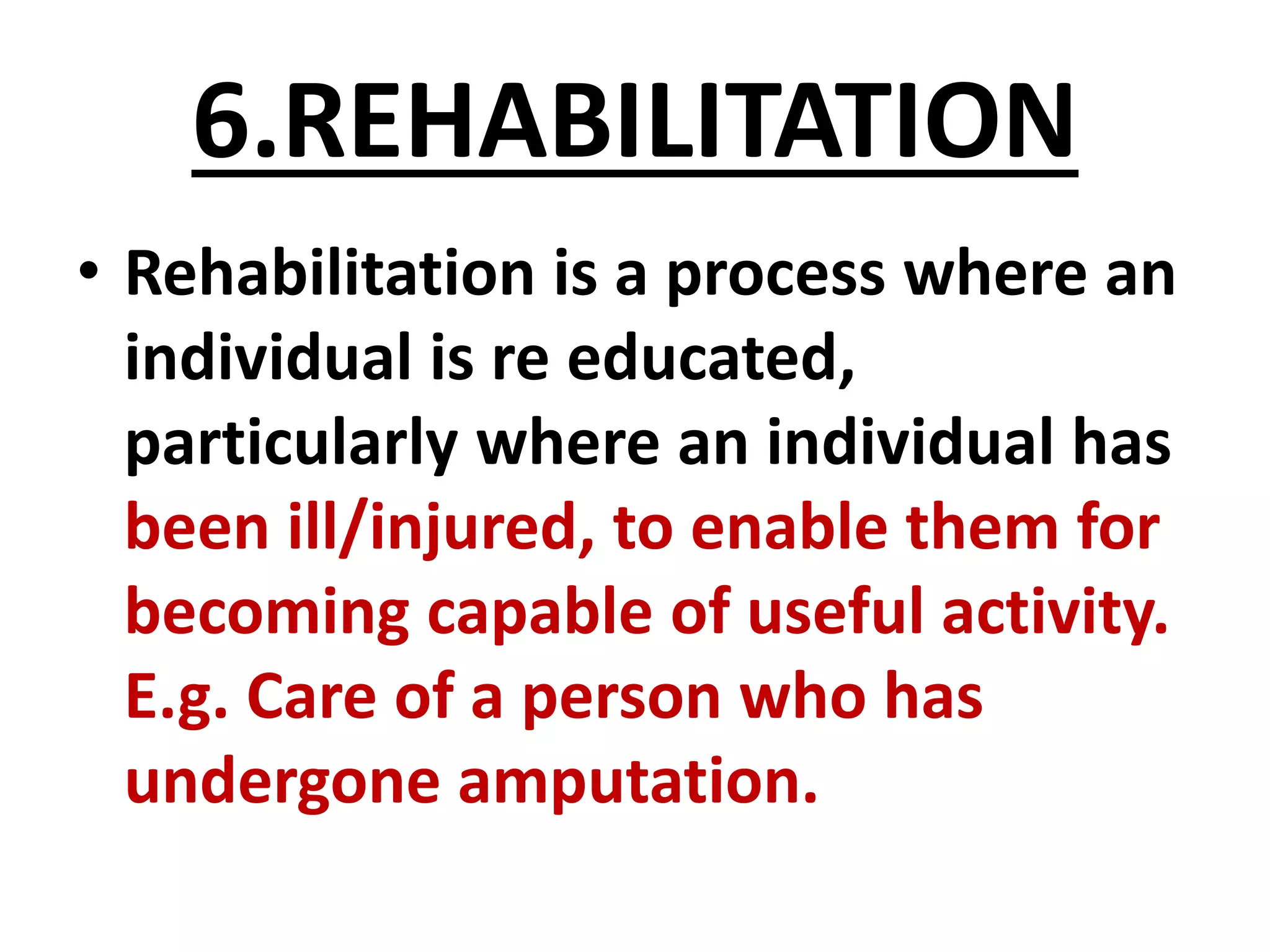6.REHABILITATION
• Rehabilitation is a process where an
individual is re educated,
particularly where an individual has
been ill/injured, to enable them for
becoming capable of useful activity.
E.g. Care of a person who has
undergone amputation.
 