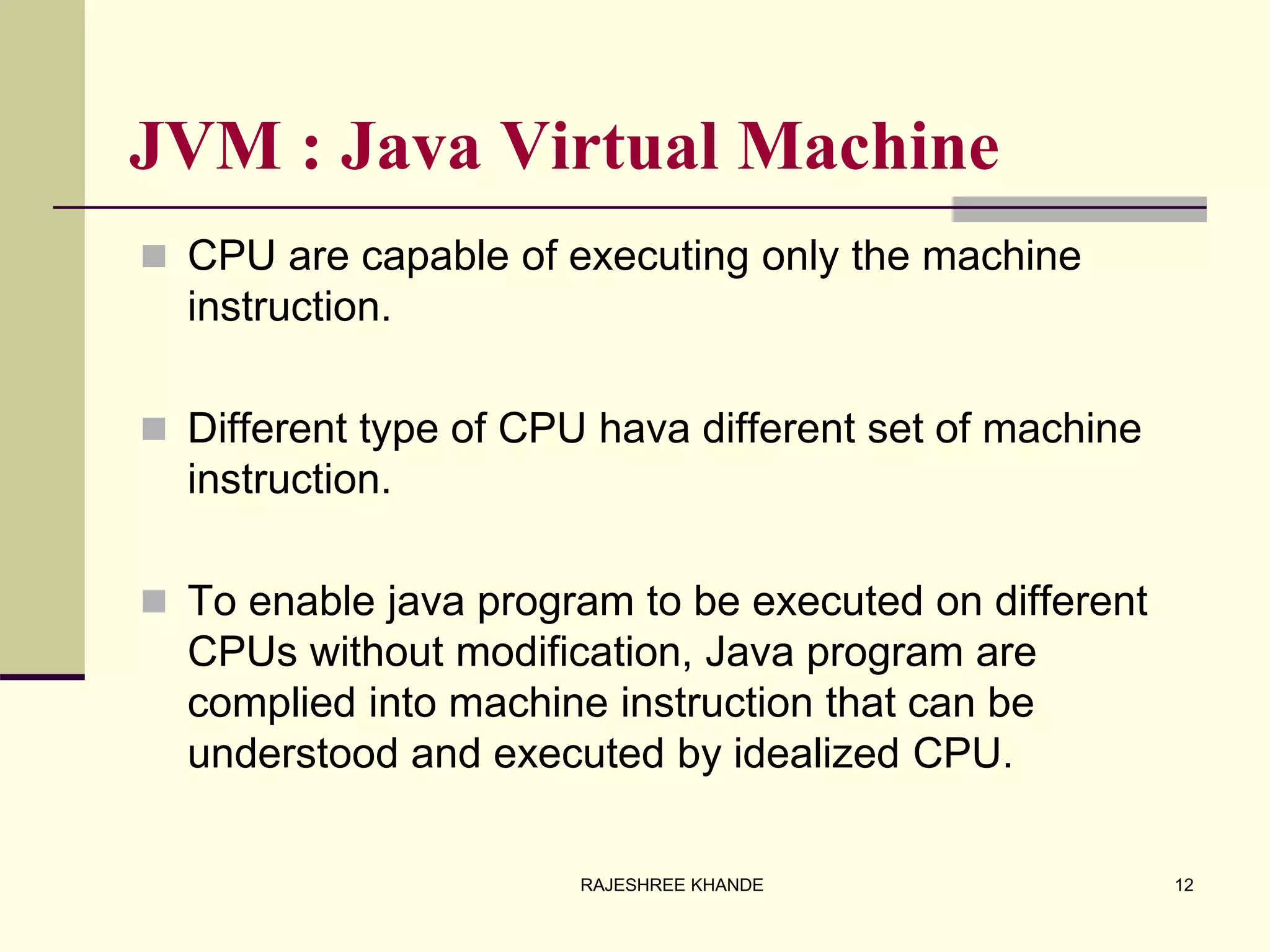 JVM : Java Virtual Machine
 CPU are capable of executing only the machine
instruction.
 Different type of CPU hava different set of machine
instruction.
 To enable java program to be executed on different
CPUs without modification, Java program are
complied into machine instruction that can be
understood and executed by idealized CPU.
12RAJESHREE KHANDE
 
