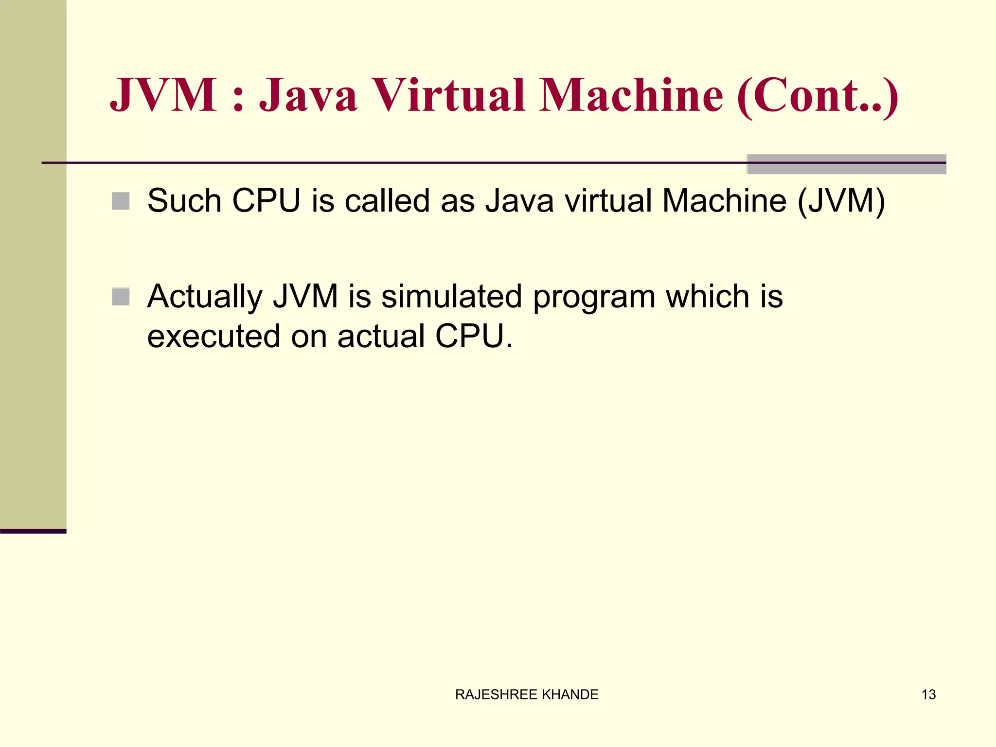 JVM : Java Virtual Machine (Cont..)
 Such CPU is called as Java virtual Machine (JVM)
 Actually JVM is simulated program which is
executed on actual CPU.
13RAJESHREE KHANDE
 