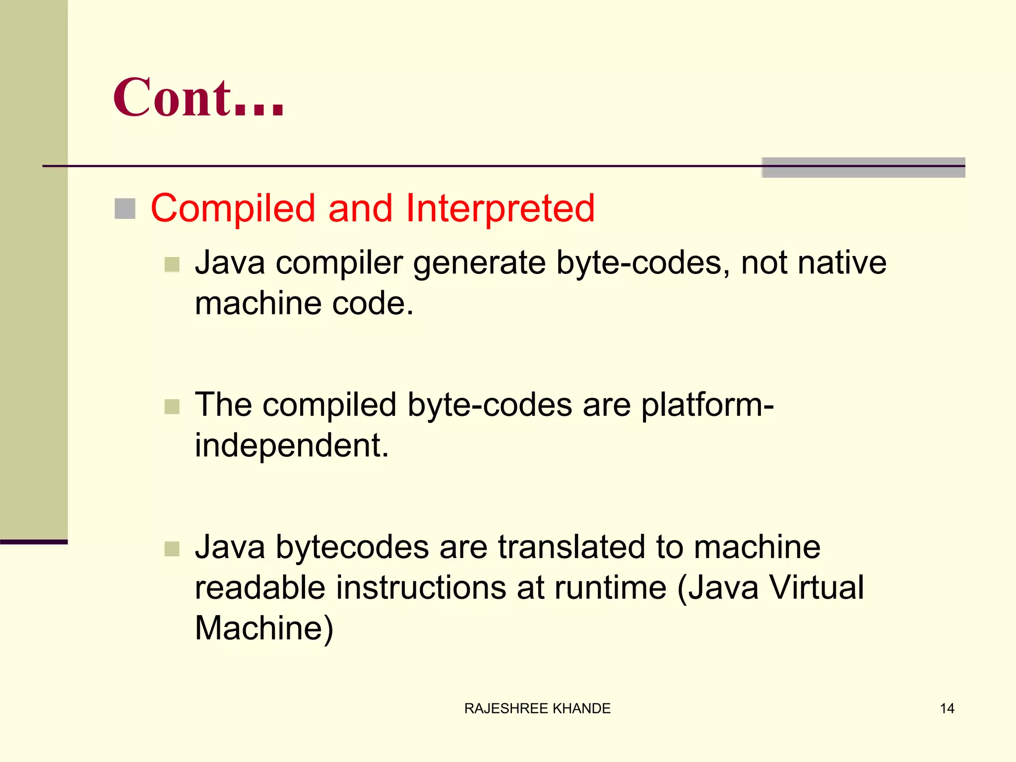 Cont…
 Compiled and Interpreted
 Java compiler generate byte-codes, not native
machine code.
 The compiled byte-codes are platform-
independent.
 Java bytecodes are translated to machine
readable instructions at runtime (Java Virtual
Machine)
14RAJESHREE KHANDE
 