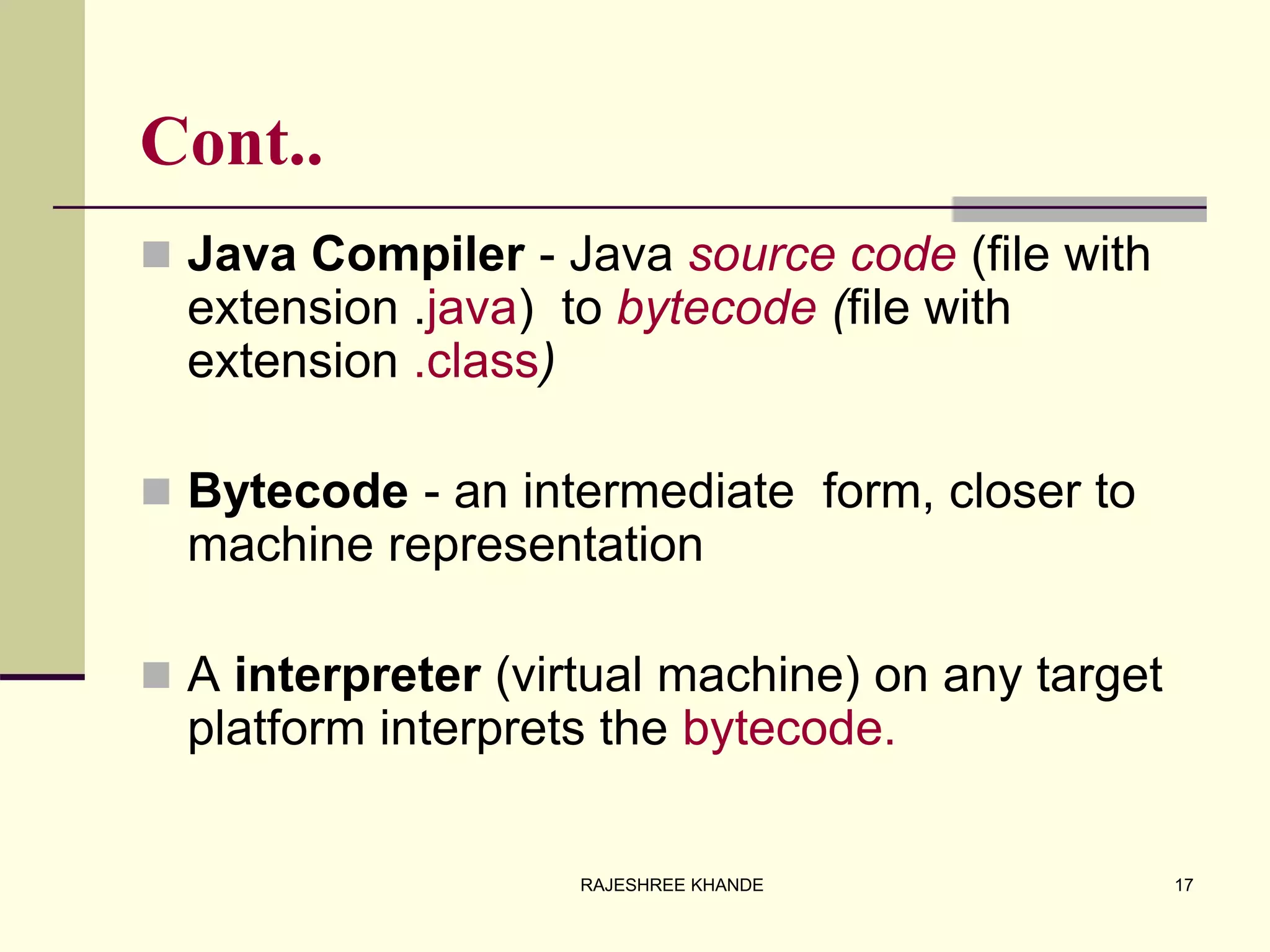 Cont..
 Java Compiler - Java source code (file with
extension .java) to bytecode (file with
extension .class)
 Bytecode - an intermediate form, closer to
machine representation
 A interpreter (virtual machine) on any target
platform interprets the bytecode.
17RAJESHREE KHANDE
 