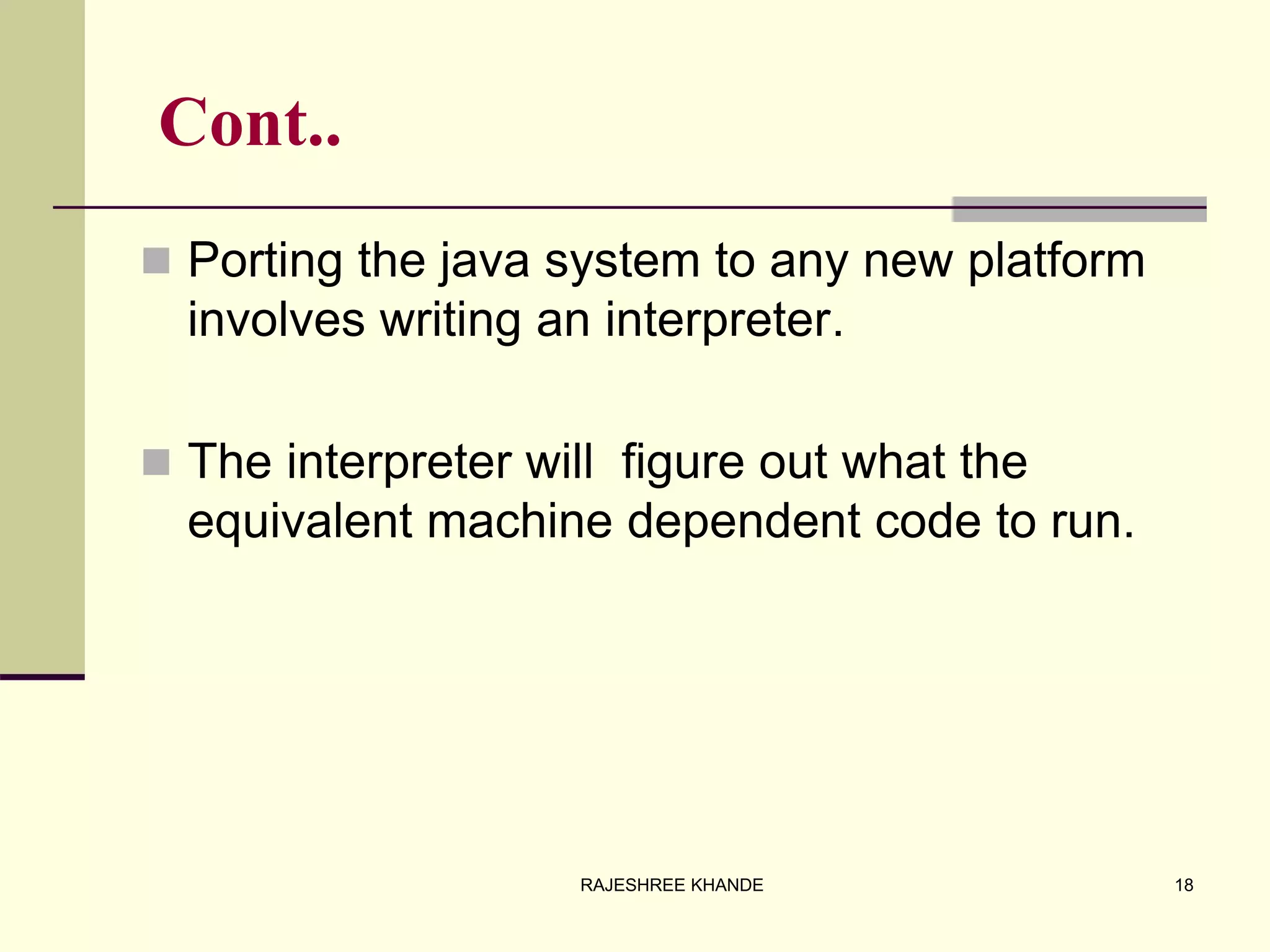 Cont..
 Porting the java system to any new platform
involves writing an interpreter.
 The interpreter will figure out what the
equivalent machine dependent code to run.
18RAJESHREE KHANDE
 