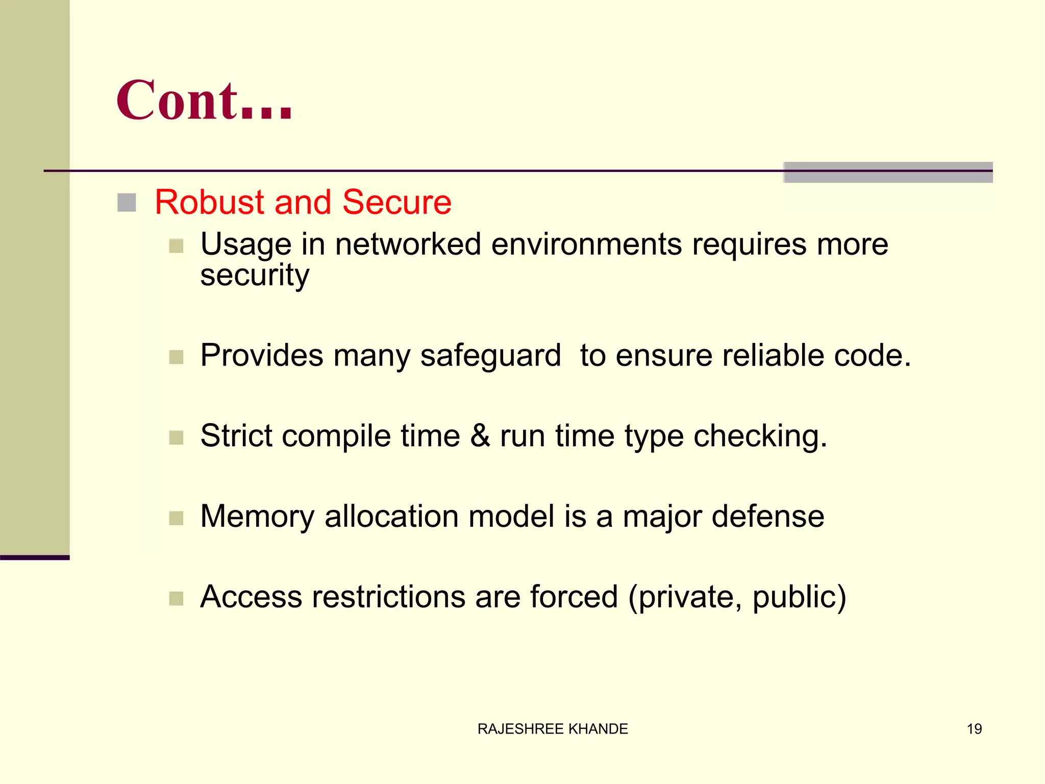 Cont…
 Robust and Secure
 Usage in networked environments requires more
security
 Provides many safeguard to ensure reliable code.
 Strict compile time & run time type checking.
 Memory allocation model is a major defense
 Access restrictions are forced (private, public)
19RAJESHREE KHANDE
 