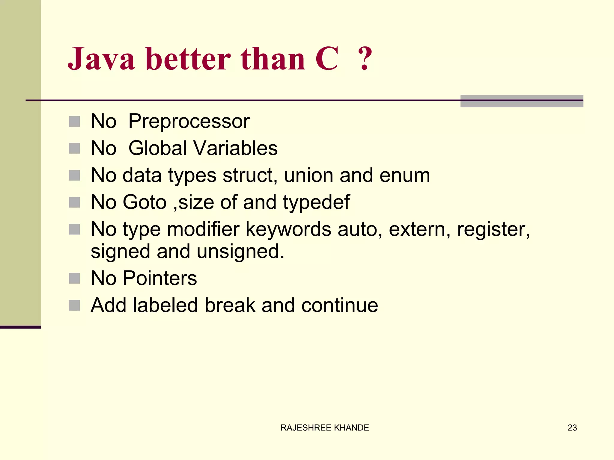 Java better than C ?
 No Preprocessor
 No Global Variables
 No data types struct, union and enum
 No Goto ,size of and typedef
 No type modifier keywords auto, extern, register,
signed and unsigned.
 No Pointers
 Add labeled break and continue
23RAJESHREE KHANDE
 