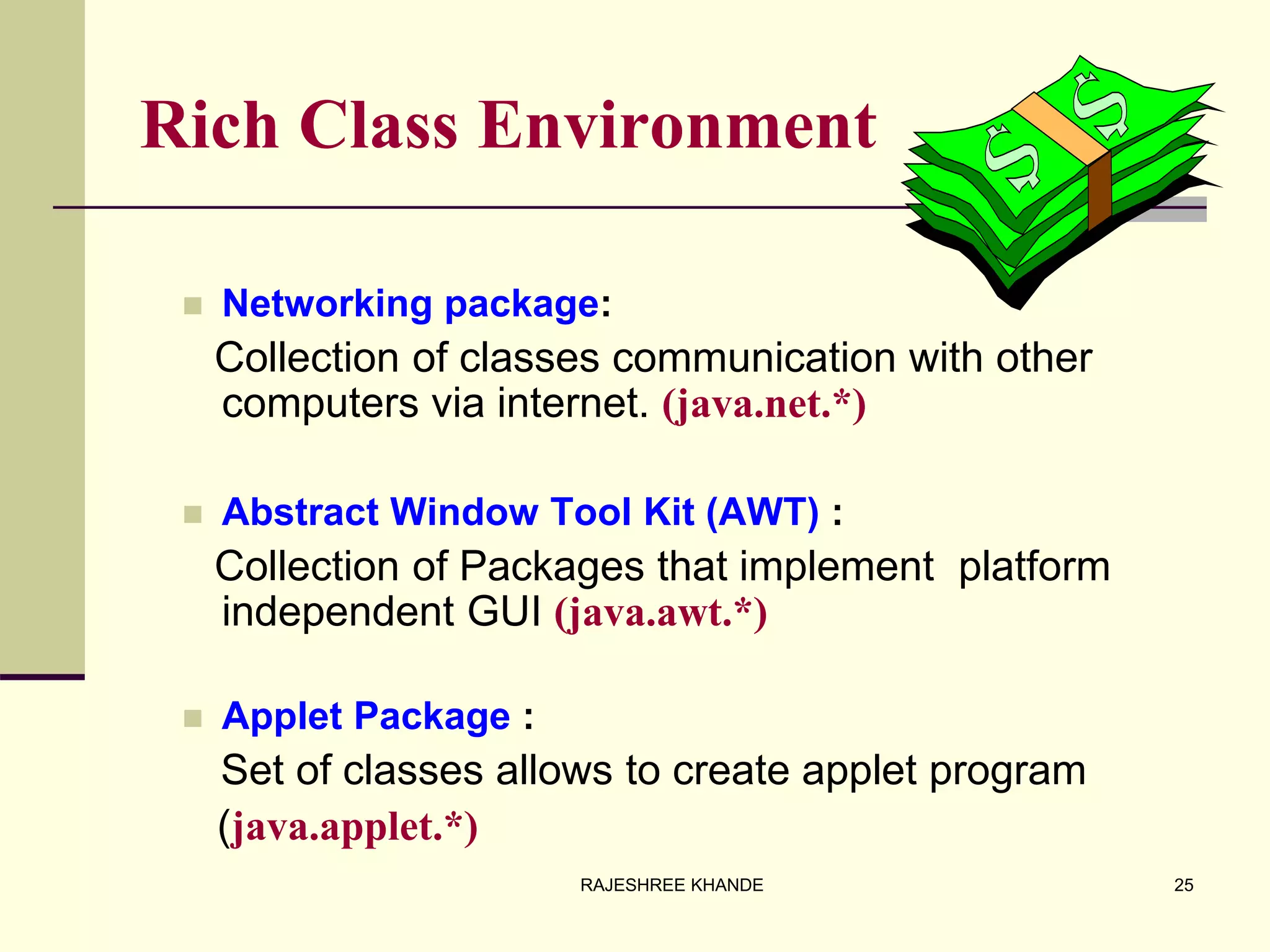 Rich Class Environment
 Networking package:
Collection of classes communication with other
computers via internet. (java.net.*)
 Abstract Window Tool Kit (AWT) :
Collection of Packages that implement platform
independent GUI (java.awt.*)
 Applet Package :
Set of classes allows to create applet program
(java.applet.*)
25RAJESHREE KHANDE
 