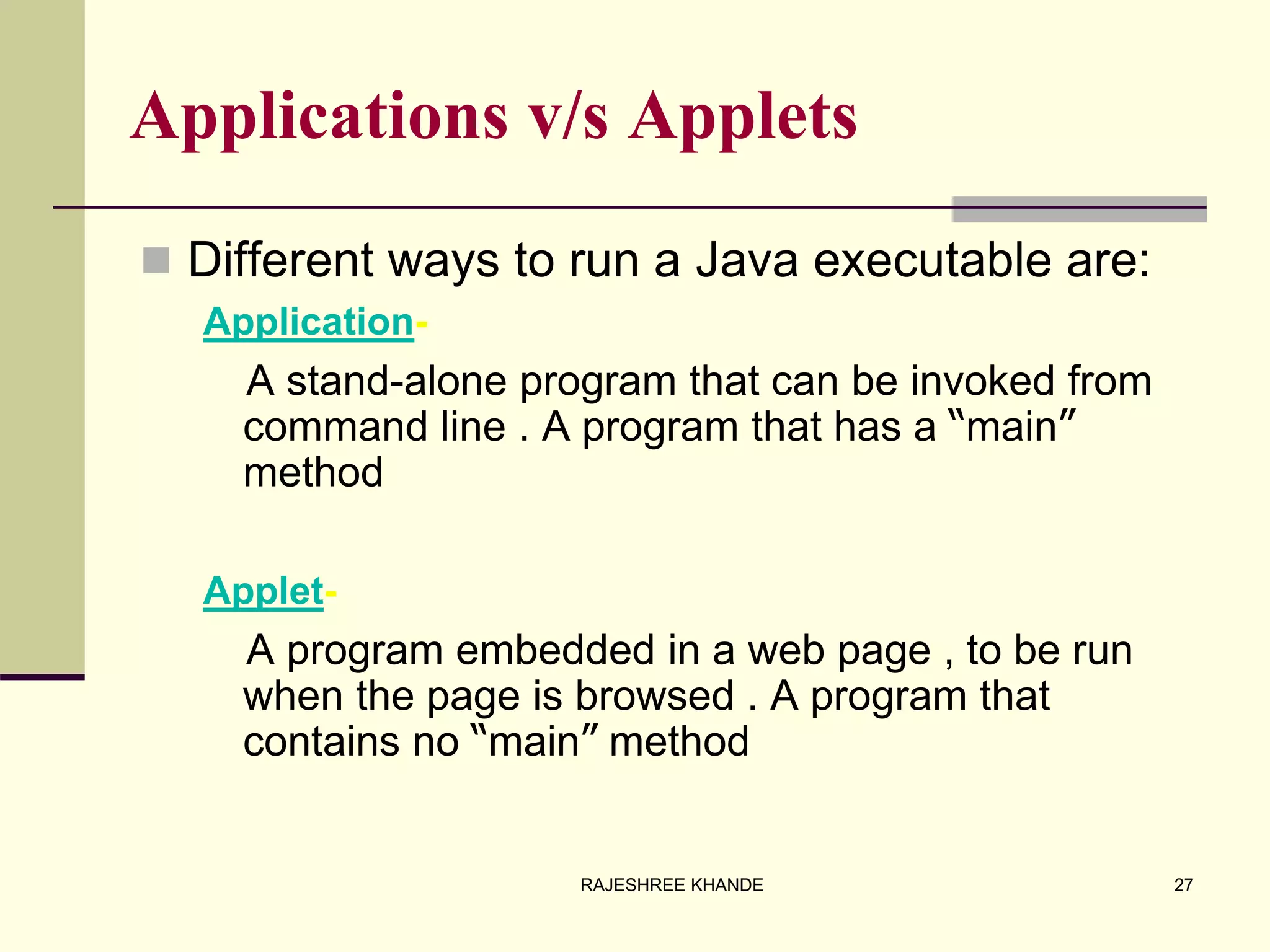 Applications v/s Applets
 Different ways to run a Java executable are:
Application-
A stand-alone program that can be invoked from
command line . A program that has a “main”
method
Applet-
A program embedded in a web page , to be run
when the page is browsed . A program that
contains no “main” method
27RAJESHREE KHANDE
 