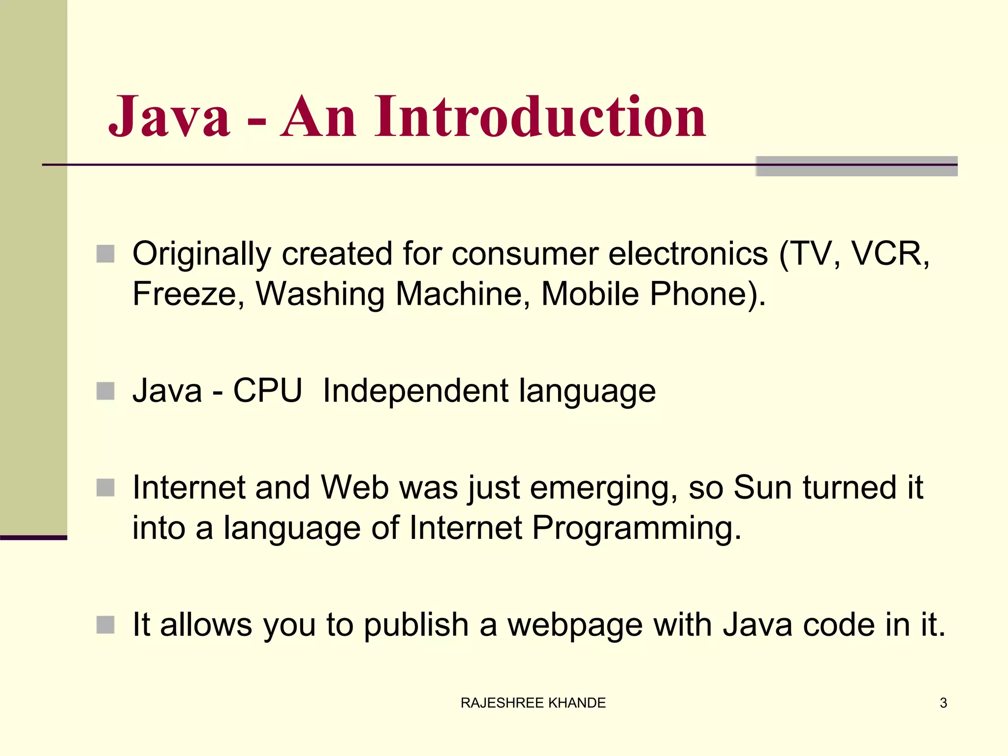 Java - An Introduction
 Originally created for consumer electronics (TV, VCR,
Freeze, Washing Machine, Mobile Phone).
 Java - CPU Independent language
 Internet and Web was just emerging, so Sun turned it
into a language of Internet Programming.
 It allows you to publish a webpage with Java code in it.
3RAJESHREE KHANDE
 