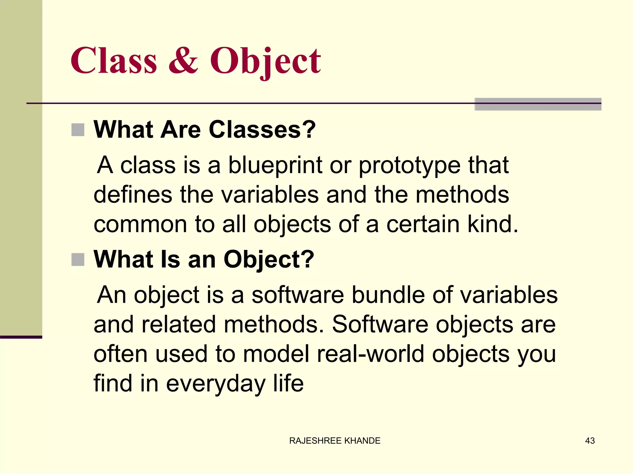 Class & Object
 What Are Classes?
A class is a blueprint or prototype that
defines the variables and the methods
common to all objects of a certain kind.
 What Is an Object?
An object is a software bundle of variables
and related methods. Software objects are
often used to model real-world objects you
find in everyday life
43RAJESHREE KHANDE
 