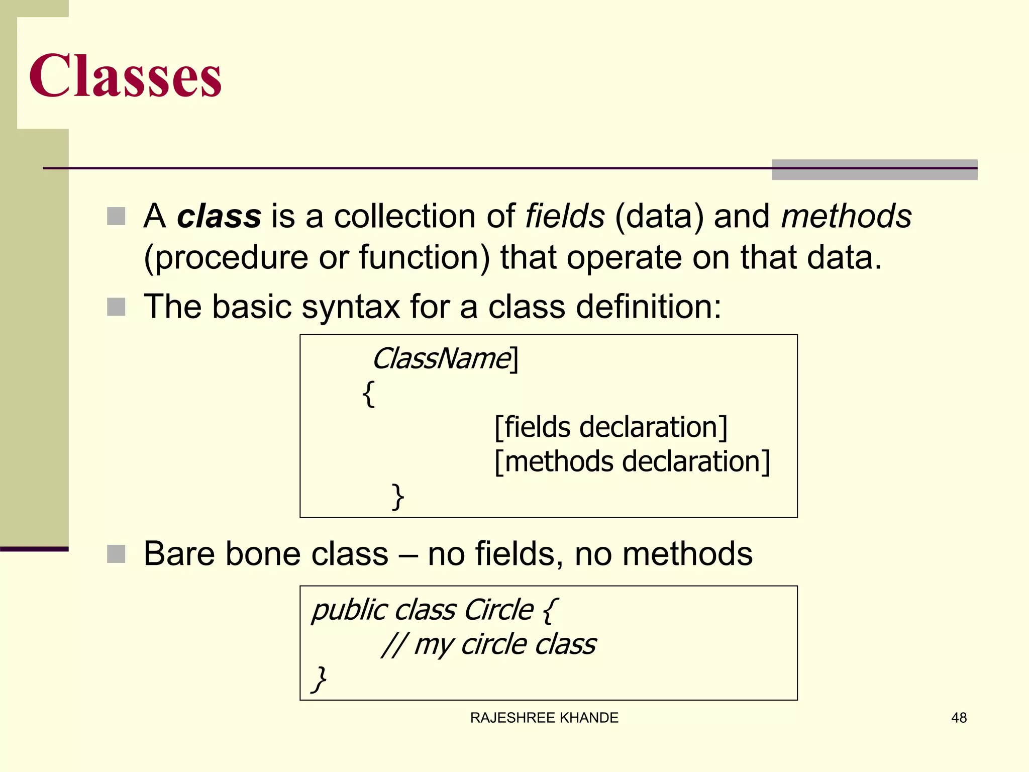 Classes
 A class is a collection of fields (data) and methods
(procedure or function) that operate on that data.
 The basic syntax for a class definition:
 Bare bone class – no fields, no methods
public class Circle {
// my circle class
}
ClassName]
{
[fields declaration]
[methods declaration]
}
48RAJESHREE KHANDE
 