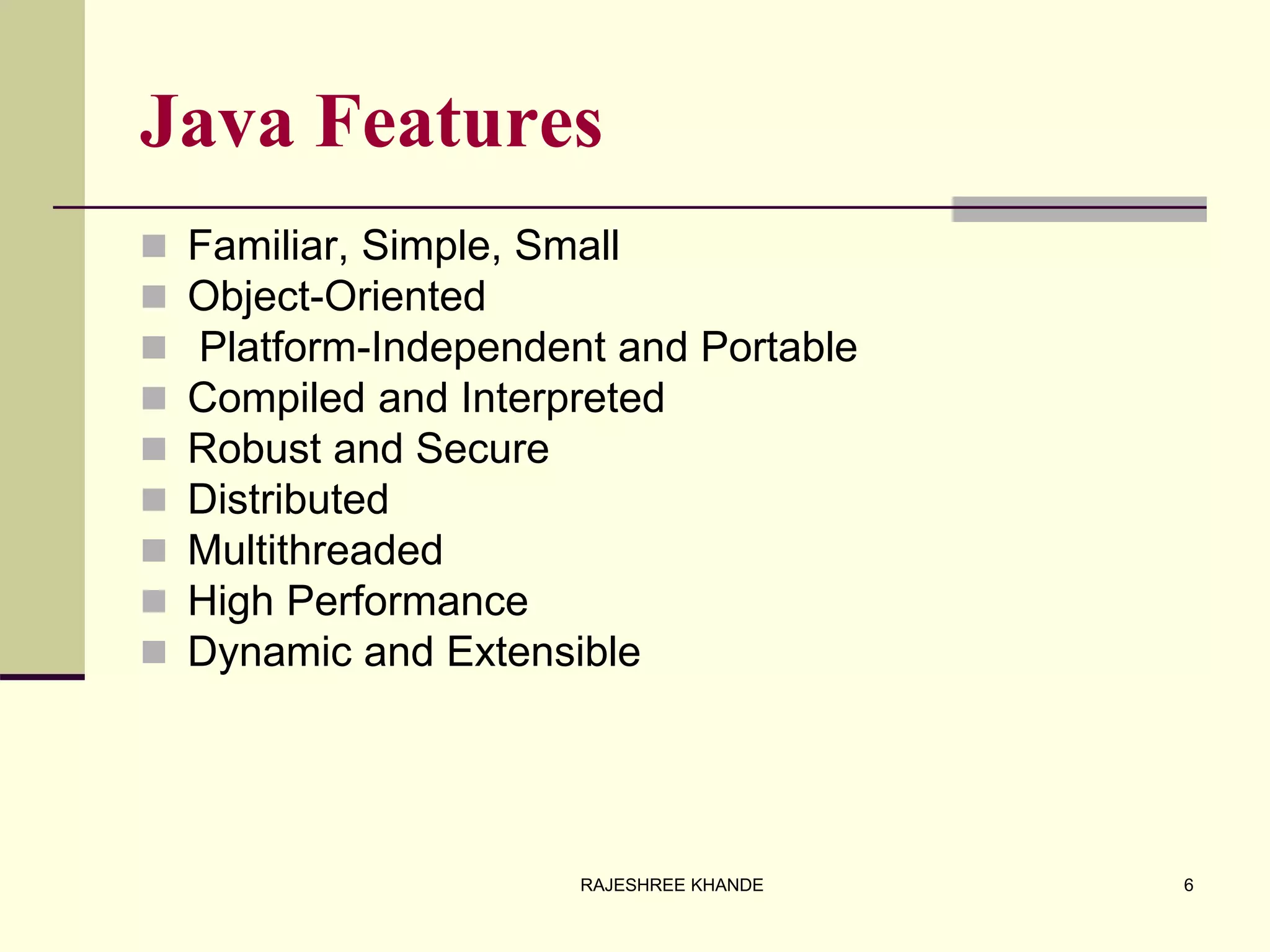 Java Features
 Familiar, Simple, Small
 Object-Oriented
 Platform-Independent and Portable
 Compiled and Interpreted
 Robust and Secure
 Distributed
 Multithreaded
 High Performance
 Dynamic and Extensible
6RAJESHREE KHANDE
 