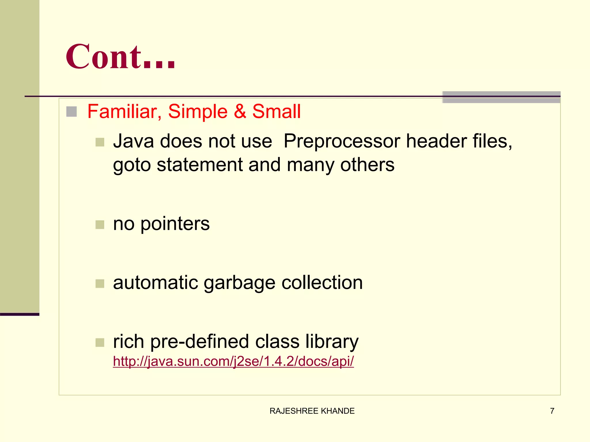 Cont…
 Familiar, Simple & Small
 Java does not use Preprocessor header files,
goto statement and many others
 no pointers
 automatic garbage collection
 rich pre-defined class library
http://java.sun.com/j2se/1.4.2/docs/api/
7RAJESHREE KHANDE
 