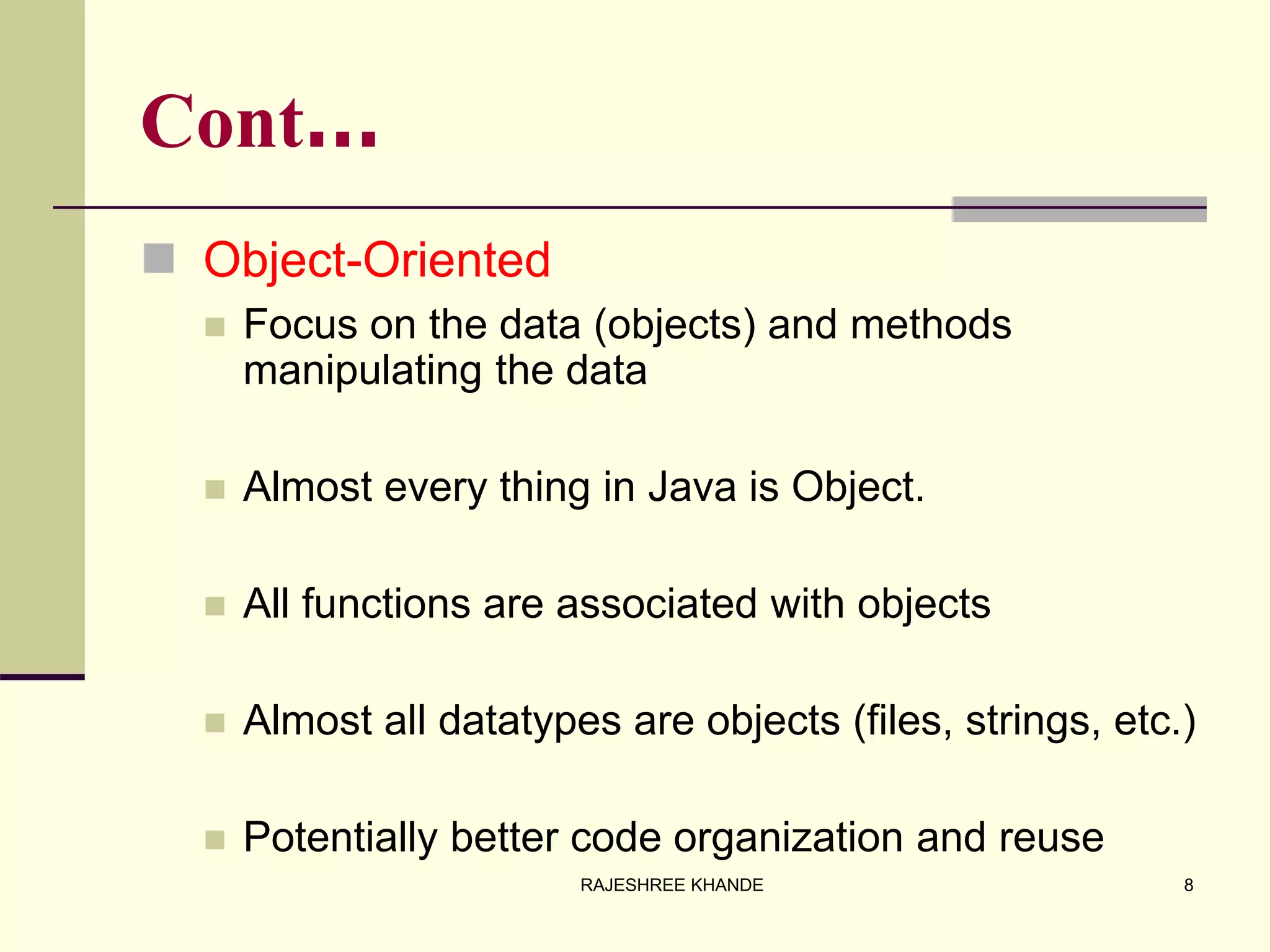 Cont…
 Object-Oriented
 Focus on the data (objects) and methods
manipulating the data
 Almost every thing in Java is Object.
 All functions are associated with objects
 Almost all datatypes are objects (files, strings, etc.)
 Potentially better code organization and reuse
8RAJESHREE KHANDE
 