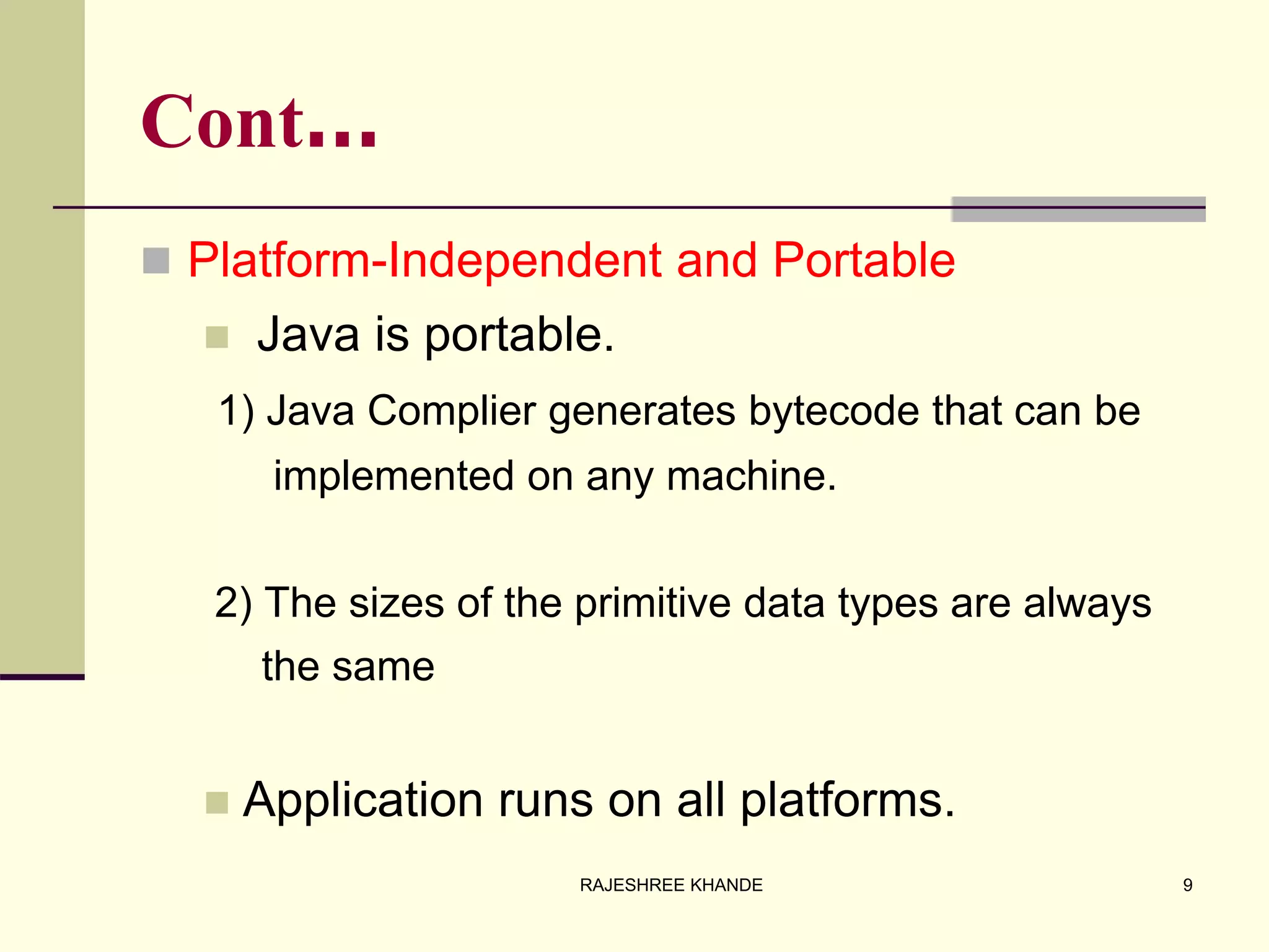 Cont…
 Platform-Independent and Portable
 Java is portable.
1) Java Complier generates bytecode that can be
implemented on any machine.
2) The sizes of the primitive data types are always
the same
 Application runs on all platforms.
9RAJESHREE KHANDE
 
